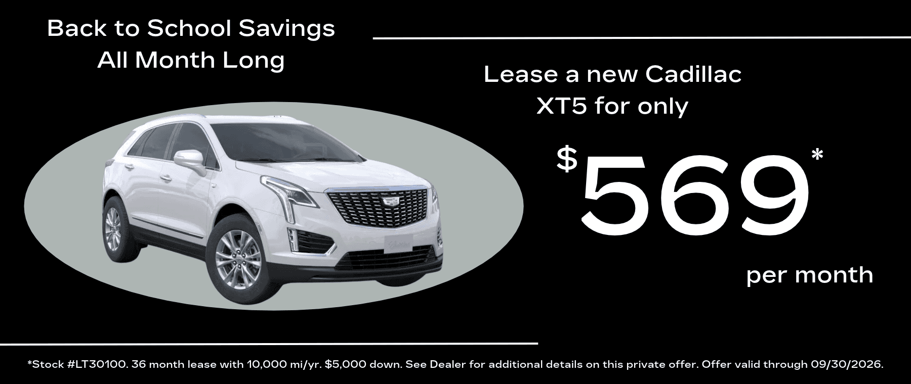 Back to School Savings All Month Long Lease a new Cadillac XT5 for only $ 569' per month *Stock #LT30100. 36 month lease with 10,000 mi/yr. $5,000 down. See Dealer for additional details on this private offer. Offer valid through 09/30/2026.