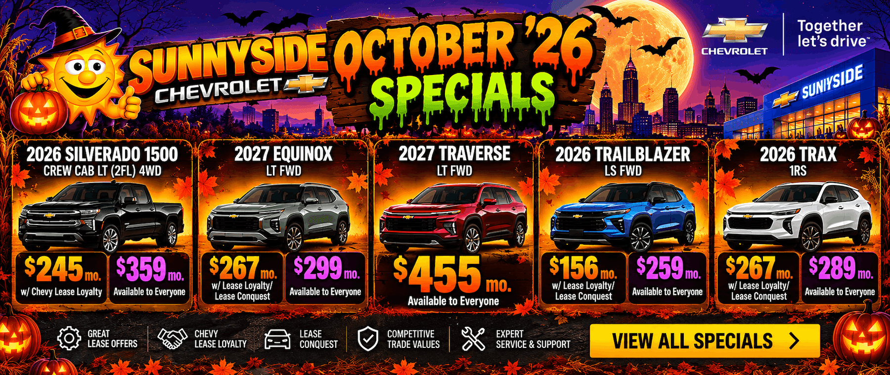 SUNNYSDE OCTOBER 26 CHEVROLET SPECIALS 2027 EQUINOX LT FWD 2027 TRAVERSE LT FWD CHEVROLET Together let's drive™ SUNIYSIDE 2026 TRAILBLAZER LS FWD 2026 TRAX 1RS $245 mo. w/ Chevy Lease Loyalty $359 mo. Available to Everyone $267 mo. [$299 mo. w/ Lease Loyalty/ Lease Conquest Available to Everyone GREAT LEASE OFFERS CHEVY LEASE LOYALTY LEASE CONQUEST $455 mo. Available to Everyone COMPETITIVE TRADE VALUES $156 mo. w/Lease Loyalty/ Lease Conquest $259 mo. Available to Everyone $267 mo. w/ Lease Loyalty/ Lease Conquest $289 mo. Available to Everyone EXPERT SERVICE & SUPPORT VIEW ALL SPECIALS >